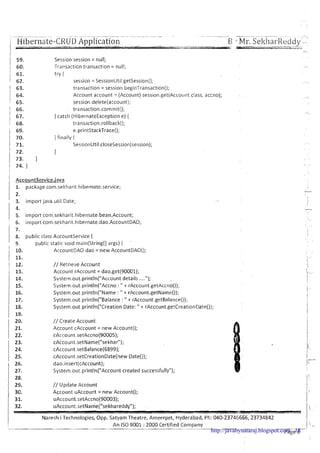 -.-- -.-- - - - -. - -- .-- - . -. .- --- -. -
Hibernate-CRUD Application B Mr.Sel<harRecldy--
Session session = null;
Tramaction transaction = null;
try I
session = SessionUtil.getSession();
transaction = session.beginTransaction();
Account account = (Account) session.get(Account.class, accno);
session.delete(account);
transaction.commit();
} catch (HibernateExceptione) {
transaction.rolIback();
e.printStackTrace();
} finally {
SessionUtil.closeSession(session);
1
i AccountService.iava
1. package com.seltharit.hibernate.service;
I 3. import java.util.Date;
5. import corn.sekharit.hibernate.bean.Account;
I 6. import corn.sel~harit.hibernate.dao.AccountDA0;
1 7.
/ 8. public class Accountservice {
9. public static void main(String[] args) { -
I
10. AccountDAO dao = new AccountDAO();
11.
12. // Retrieve Account
13. Account rAccount = dao.get(90001);
14. Svstern.out,println("Account details ....");
Systern.out.println("Accno : " + rAccount.getAccno());
1 ::: System.out.println("Name : " + rAccount.getName());
17. System.out.println("8alance : " + rAccount.getBalance());
18. Systern.out.println("CreationDate: " + rAccount.getCreationDate());
1 19.
20. // Create Account
21. Account cAccount = new Account();
22. cAccount.setAccno(90005);
23. c~ccount.set~ame("sekhar");
24. cAccount.setBalance(6899);
25. cAccount.setCreationDate(new Date());
1 26. dao.insert(cAccount);
1 27. System.out.println("Account created successfully");
28.
29. // Update Account
I 30. Account uAccount = new Account();
31. uAccount.setAccno(90003);
32. uAccount.setName("sekhareddy");
Naresh i Technologies, Opp. Satyam Theatre, Ameerpet, Hyderabad, Ph: 040-23746666,23734842
An IS0 9001 :2000 Certified Company
---
Page 6http://javabynataraj.blogspot.com 18
 