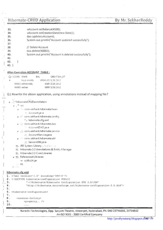 I--, Hibernate-CRUD Application--- -- ---.. . . . . . -- . . . . . .
By Mi-.Sel;ha~-Reddy
!
33. uAccount.setBalance(4500);
34. uAccount.setCreationDate(new Date());
35. dao.update(uAccount);
36. System.out.println("Account updated successfully");
37.
38. // Delete Account
39. dao.delete(90002);
40. System.out.println("Account is deleted successfully");
41.
42. }
43. }
After Execution ACCOUNT TABLE :
,-*. .?
;;.,-.c c- 1.10 Il.,li.lE E:AL CREhT 101I-UT
t I:i.:a>, ?:-eddy 69541.03 5: 29,'21:1!::
9l:ll:lOj ~e;tllll-edjj' 45i10 j!Z?jLI:l]z
!21:11:105 5el:hal- 6Sgg 529jiC112
1 Q.) Rewrite the above application, using annotations instead of mapping file?
d . . *' cctn.rtkb~arit.hih~rnatr.utiI
:.i. .: Ser-~ian!JtiI,~a~.~a
. ., .
r-:.:,.-J. JRE S y . ~ t i i i ~L i b r a y ,...;;a::,:. . ,
- -Hitxrnate 3.3 Annctation': F,t Entit!. I:;lanagel......
i , . Hitlel-nate3.3 Cnre Libraries
LI ~ i jRefer~ticedLihrariel:
080 c<clbclJ,jar
lib
3 . . ,.
1 hibernate.cfg.xml
. .
: 1. <?xml version='l.O' encoding='UTF-8'?>
1 2. <!DOCTYPE hibernate-configuration PUBLIC
3 .-- "-//Hibernate/Hibernate Configuration DTD 3.0//ENn
4. "http://hibernate.sourceforge.net/hibernate-configuration-3.O.dtd"~
I 5 .
6. <hibernate-configuration>
8. <session-factory>
9. <property.... />
............
! Naresh i Technologies, Opp. Satyam Theatre, Ameerpet, Hyderabad, Ph: 040-23746666,23734842
An IS0 9001 : 2000 Certified Company
Page Ihttp://javabynataraj.blogspot.com 19
 