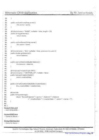 ~ . - .. -
i1 - Hibernate-CRUD Application By Mi-.Sekhal-lieddy.- -:,
--
/ -. . -.'%-*au#A&.Lcas* -*=--&= i
I
~'-,
; 23. 1
24. ' A
! 25. public void setAccno(1ong accno) {
j 26. this.accno = accno; ,,
' 27. }
1 28. I?
! 29. @Column(name= "NAME", nullable = false, length = 20) ,.
30. public String getName() {
,--..
31. return name;
32. }
! 33.
, .
I
: 34. public void setName(String name) {
1 35. this.name = name;
~.
j 36. } !
i 37. I
I 38. @Column(name= "BAL", nullable = false, precision=8, scale=2) .
I
1 39. public double getBalance() { I
) 40. return balance; 
41. } 1/
1 42. , j
I
1 43. public void set~alance(doublebalance) { I
44. this.balance = balance; -
45. } I
1 46.
., 
I x.
47. @TemporaI(TemporaIType.DATE)
I !
I 48. @Column(name= "CREATION-DT", nullable = faise) ,. 
 ,
1 49. public Date getSreationDate() {
i 50. return creationDate; 1I .
51. } i-
52. 1,h :.
53. public void setCreationDate(Date creationDate).{ ,I* .
54;
!
this.creation[>ate = creationDate; 1.-
55. }
56.
I
i
1 57. @Override
1
58. public String tostring() {
1
59. return "Account [accno=" t accno + ",balance=" + balance 1,
1 60. t ",creationDate=" + creationDate + ",name=" + name + "I";
61. }
l~
i
1 62.
, 63. 1
Account.hbm.xml
I1:
---NOT REQUIRED--- -
I,
AccountDAO.java !
I ,
---Same As Above--- I -
i
I
AccountService.iava I!
---Same As Above--- 1 ' -
/ I
/ r
I
Naresh i Technologies, Opp. Satyam Theatre, Ameerpet, Hyderabad, Ph: 040-23746666, 23734842 i
An I S 0 9001 :2000 Certified Company II 
-- _ _ _ _ 1
Page 9http://javabynataraj.blogspot.com 20
 