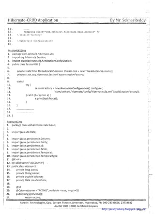 -- .- - - - - -- - - - _-- _ __ .,,
Hibernate-CRUD Application-.-___a
By Mr.SeltharRedciy- -- ---.-----.
-'-4- I
A
Account" />
SessionUtil.java
. .
1. package com.sekharit.hibernate.uti1; I
," -
' 2, import org.hibernate.Session;
3. import org.hibernate.cfg.AnnotationConfiguration; ,i.
4. public class SessionUtil { % .
I
5. I
,'
6. private static final ThreadLocal<Session> threadLocal = new ThreadLocaI<Session>();
7. private static org.hibernate.SessionFactory sessionFactory;
8.
, I
9. static {
I' 10. try {
! 11. sessionFactory = new AnnoationConfiguration().configure(
: 12. "com/sekharit/hibernate/config/hibernate.cfg.xmI").buildSessionFactory(); -:I, 13. } catch (Exception e) {
I
14. e.printStackTrace(); ,"
15. } -
1 16. } I
I
, 
1 17. ...........................
1 18. ........................... r
Account.iava
1. package com.sekharit.hibernate.bean;
2.
3. import-java.util.Date;
4.
5. import javax.persistence.Column;
I 6. import javax.persistence.Entity;
1 7. importjavax.persistence.ld;
I 8. importjavau.persistence.Table;
1 9. import javax.persistence.Tempora1;
' 10. import javax.persistence.TemporalType;
i 11. @Entity
1 12. @Table(name="ACCOUIVT") .
1 13. public class Account {
1 14. private long accno;
15. private String name;
16. private double balance;
17. private Date creationDate;
18.
' 1 9 . @Id
20. @Column(name= "ACCNO", nullable =true, length=5)
21. public long getAccno() {
122. return accno;
Naresh iTechnologies, Opp. Satyam Theatre, Ameerpet, Hyderabad, Ph: 040-23746666,23734842
An IS0 9001 : 2000 Certified Company. . . . . . . . . .- . . . . . . . . . . . . . . . . . . . - .... - -..- .-- --.
~a ge8.'http://javabynataraj.blogspot.com 22
 