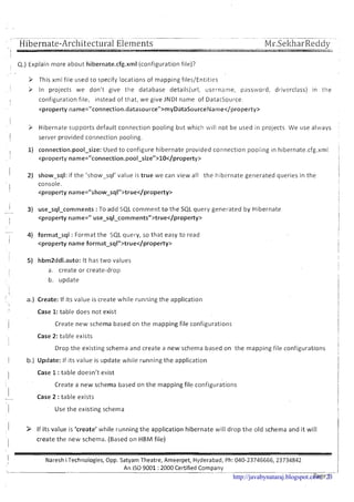 ' ' Hibernate-Arcl~itect~~ralElements
, Q.) Explain more about hibernate.cfg.xml (configuration file)?
I
I .
3 This xml file used to specify locations of mapping files/Entities
I > In projects we don't give the database details(ur1, username, password, driverclass) in the
I configuration file, instead of that, we give JNDl name of DatatSource.
<property name="connection.datasource"~myDataSourceIlame~/property~
I
9 Hibernate slupports default connection pooling but which will not be used in projects We use always
1 server provided connection pooling.
I I) connection.pool-size: Used to configure hibernate provided connection pooling in hibernate.cfg.xml :
I
I
I
2) show-sql: if the 'show-sql' value is true we can view all the hibernate generated queries in the
I
console.
<property name="show~sql"~true~/property~
I
-- 3) use-sql-comments :To add SQL comment t o the SQL query generated by Hibernate
I <property name=" use~sql~comments">true~/property~
I
-
1 4) format-sql : Format the SQL ql;ery, so that easy to read
<property name format-sqln>true</property>
5) hbm2ddl.auto: It has two values
I a. create or create-drop
b. update
I
a,) Create: If its value is create while running the application
!
Case 1:table does not exist
i Create new schema based on the mapping file configurations
i
Case 2: table exists
Drop the existing schema and create a new schema based on the mapping file configurations
I b.) Update: If its value is update while running the application
I Case 1:table doesn't exist
Create a new schema based on the mapping file configura.tions
I Case 2 :table exists-
i Use the existing schema
1 > If its value is 'create' while running the application hibernate will drop the old schema and it will
I
create the new schema. (Based on HBlVl file)
I NareshiTechnologies, Opp. Satyam Theatre, Ameerpet, Hyderabad, Ph: 040-23746666,23734842
-. ---
An IS0 9001 :2000 Certified Company-------
P a g e 1http://javabynataraj.blogspot.com 23
 