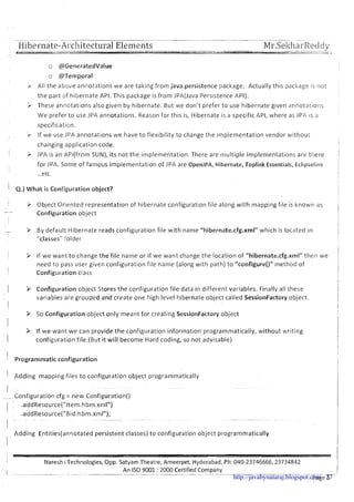 ~ pppp-.- ..... . .
Hibernate-AI-chitecturalElements .......................8 _nl..x&r ... -~.. , . . I
~ r . ~ e k l ~ a i - ~ e c l d y--. -
-
o @GeneratedValue
o @Temporal
/- All the above annotations we are taking from java.persistence package. Actually this paclcage is not
the part of hibernate API. This paclcage is from .IPA(Java Persistence API).
> These annotations also given by hibernate. But we don't prefer to use hibernate given annotations.
We prefer t o use .lPA annotations. Reason for this is, Hibernate is a specific API, where as ]PA is a
specification.
If we use JPA annotations we have to flexibility to change the implementation vendor without
changing application code.
i > .IPA is an APl(from SUN), its not the implementation. There are multiple implementations are there
for ]PA. Some of famous implementation of ]PA are Open.lPA, Hibernate, Toplink Essentials, Eclipselinlc
...etc.
' 4.)What is Configuration object?
> Object Oriented representation of hibernate configuration file along with mapping file is known as
-
Configuration object
- 3 By default Hibernate reads configuration file with name "hibernate.cfg.xml" which is located in1
"classes" folder
I
9 If we want t o change the file name or if we want change the location of "hibernate.cfg.xml" then we
need to pass user given configuration file name (along with path) t o "configure()" method of
1 Configuration class
1 P Configuration object Stores the configuration file data in different variables. Finally all these
variables are grouped and create one high level hibernate object called SessionFactory object.
I
P So Configuration object only meant for creating SessionFactory object
I
> If we want we can provide the configuration information programmatically, without writing
I configuration file.(But it will become Hard coding, so not advisable)
1 Programmatic configuration
I Adding mapping files to configuration object programmatically
-- Configuration cfg = new Configuration()
1 .addResource("ltem.hbm.xml")
.addResource("Bid.hbm.xml");
I
- . -
Adding Entities(anrl0tated persistent classes) t o configuration object programmatically
I
Nareshi Technologies, Opp. Satyam Theatre, Ameerpet, Hyderabad, Ph: 040-23746666,23734842
An IS0 9001 :2000 Certified CompanyI . . . . . . . . . . .
Page 5http://javabynataraj.blogspot.com 27
 