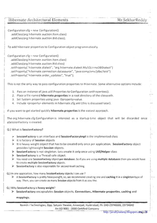 -- - - . ~. - ..-~--.. - - -.- . - - -..--- -. --. . -.
I
Iiibel-nate-AI-chitectul-a1Elements. ----- --- --- - .- -- ..---. . ,- . . . . . - ,.- . -
MI-.SekharRectciy
1- ......- ... .~ .- m.JI,X,
I
,. ,
Configuration cfg = new Configuration()
..
.addClass(org.hibernate.auction.ltem.class)
.addClass(org.hibernate.auction.Bid.class);
i
i
) To add hibernate properties to Configuration object programn~atically
Configuration cfg = new Configuration()
.addClass(org.hibernate.auction.ltem.class)
.addClass(org.hibernate.auction.Bid.class)
.setProperty('hibernate.diaIect", "org.hibernate.dialect.MySQL11~noDBDialect")
.setProperty("hibernate.connection.datasource", "java:comp/env/jdbc/test")
.setPr~perty("hibernate.order~updates","true");
This is not the only way to pass configuration properties to Hibernate. Some alternative options include:
1. Pass an instance of java.utiI.Properties t o Configuration.setProperties().
2. Place a file named hibernate.properties in a root directory of the classpath.
3. set System properties using java -Dproperty=value.
4. Include <property> elements in hibernate.cfg.xm1 (this is discussed later).
If you want to get started quickly hibernate.properties is the easiest approach.
The org.hibernate.cfg.Configuration is intended as a startup-time object that will be discarded once -
aSessionFactory IS created.
I Q.) What is SessionFactory?
SessionFactory is an interface and SessionFactorylmpl is the implimented class
It is factory of Session objects
It is heavy weight object that has t o be created only once per application. SessionFactory object
provides lightweight Session objects.
SessionFactory is not singleton. Lets create it only once using Util/Helper class
SessionFactory is a Thread safe object.
You need one SessionFactory object per database. So if you are using multiple databases then you would have
to create multiple SessionFactory objects.
SessionFactoryis also responsiblefor second-levelcaching.
Q.) In one appl~catlon,how many SessionFactoryobjects Ican use ?
> ASessionFactory is pretty heavyweight, so, we recommend creat~ngone and caching it in a singleton type of
way. Then, you can create as many Session objects from it as you like.
Q.) Why SessionFactoryis heavy weight?
P SessionFactory encapsulates Session objects, Connections, Hibernate-properties, cashing and
mappings.
- -- - - - - - - - - - - - - -- --- - - - -- -- - - -
Naresh i Technologies, Opp. Satyarn Theatre, Arneerpet, Hyderabad, Ph: 040-23746666,23734842
--
An IS0 9001 :2000 Certified Company- -
~ a g e 6 -http://javabynataraj.blogspot.com 28
 