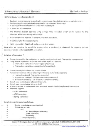 Hibernate-Architectural Elements
Q.) What do you know Session object?
Session is an interface and Sessionlmpl is implemented class, both are given in orghibernate.";
r Session object is called persistent manager for the hibernate application.
r It is a single-threaded(not-thread safe), short-lived object
> It Wraps a JDBC connection
r The Hibernate Session operates using a single JDBC connection which can be injected by the
hibernate while constructing session object.
I
> It has convenience methods to perform persistent operations.
r It is a factory for Transaction objects
r Holds a mandatory (first-level) cache of persistent objects
I
Note: After we complete the use of the Sesslon, ~thas to be closed, to release all the resources such as
associated objects and wrapped JDBC connection.
, 4.)What is Transaction ?-
-..
r Transaction used by the application to specify atomic units of work (Transaction management).
- i Using Session Object we can create Transaction object in t w o ways.
o Transaction transaction =Session.getTransaction();
o Transaction transction = session.beginTransaction();
> Transaction object is unique per session object.
> Transaction interface defines following methods to deal with transactions.
o transaction.begin() {Transaction beginning)
o transaction. commit(); { successful transaction ending )
o transactin.ro!lback(); {un successful transaction ending )
> Default auto commit value is false in Hibernate.
r Default auto commit value is true in JDBC
3 In hibernate even to execute one DML operation also we need to implement Transactions.
> Hibernate supprots
o JDBC Transaction.
o jTA Transaction.
o Spring Transaction
- Sample transaction code is as follows...
I
- 1. Session = sessionFactory.openSession();
I 2. Transaction t x = null;
3. tv {
4. tx = session.beginTransaction();
I 5. // DML operations
6. tx.commit();
I 7. ) catch(Exceptione) {
-1
I Naresh i Technologies, Opp. Satyam Theatre, Ameerpet, Hyderabad, Ph: 040-23746666,23734842
. ..-..- - ....--..-. ..--.-- .. ...- .. --.--
An IS0 9001 : 2000 Certified Company-- --
Page 7http://javabynataraj.blogspot.com 29
 