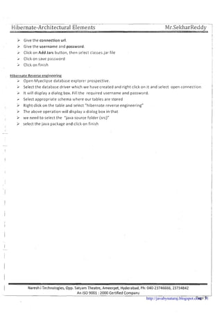 Hibernate-Architectural E l e i ~ ~ e i ~ t s
3 Give the connection url.
I
3 Give the username and password. I
> Click on Add Jars button, then se!ect classes.jar file !
I- Click on save password
> CIick on finish
Hibernate Reverseengineering
> Open Myeclipse database explorer prospective.
i Select the database driver which we have created and right click on it and select open connection
1i It will display a dialog box. Fill the required username and password. 1I
r Select appropriate schema where our tables are stored
> Right click on the table and select "hibernate reverse engineering"
'i The above operation will display a dialog box i n that
I
> we need t o select the "java source folder (src)"
> select the java package and click on finish
I
1 Naresh i Technologies, Opp. Satyam Theatre, Ameerpet, Hyderabad, Ph: 040-23746666,23734842
-.
An IS0 9001 :2000 Certified Company
Page 9http://javabynataraj.blogspot.com 31
 