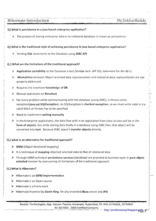 , Hibernate-Introduction
'
Q) What is persistence in a java based enterprise application?
!
I > The process of storing enterprise data in to relational database is Iknown as persistence
Q) What is the traditional style of achieving persistence in java based enterprise application?
I
> Sending SQL statements t o the Database using JDBC API
I
I
I
' Q.) What are the iimitations of the traditional approach?
I
'i Application portability to the Database is lost (Vendor lock: diff SQL statement for the db's)
1
3 Mismatches between Object oriented data representation and relat~onaldata representation are not
I
I properly addressed
II
3 Requires the extensive knowledge of DB
I P Manual operations on Resultset
I
7
I I
v For every problem while commun~catingwith the database (us~ngJDBC), it throws same
I
-
I
exception(java.sql.SQLException). As SQLException is checked exception, so we must write code in try- ;I
catch block or throws has to be specified. ,
I
I
I
> Need to implement caching manually iI
I
3 In the Enterprise applications, the data flow with in an application from class to class will be in the 1
form of objects, but while storing data finally in a database using JDBC then that object will be I
converted into text. Because JDBC doesn't transfer objects directly. I
'I
1 4.)what is an alternative for traditional approach?
!
/ > ORM (Object Relational mapping)
I > It is technique of mapping objected oriented data to that of relational data
> Through ORM technique persistence services (database) are provided to business layer in pure object
oriented manner by overcoming all limitations of the traditional approach II
Q.) What is Hibernate?
& Hibernate is an ORM implementation
> Hibernate is an Open source
i
!
b Hibernate is a framework
I > Hibernate invented by Gavin King. He also invented JBoss server and JPA
-
Naresh iTechnologies, Opp. Satyam Theatre, Ameerpet, Hyderabad, Ph: 040-23746666, 23734842
An I S 0 9001 :2000 Certified Company- -- I
Page 3
http://javabynataraj.blogspot.com 4
 
