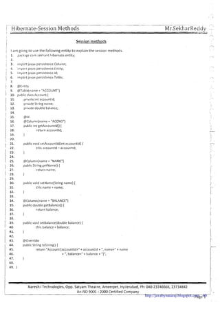 ---..- - - -. -- --- -.-
I H [be1nate-Session Methods Mr.SeltharReddv -
i
I
Session m e t h o d s
1 28. }
i : public void setName(String name) {
1 31. this.name = name;
1 I a m going to use the following entity to explain the session methods.
; 1, 9ackage corn.sekharit.hibernate.entity;
!
, 2.
j 3. import javax.persistence.Column;
, 4. ~lnpoitjavax.pers~stence.Entity;
I
i 5. import javax.persistence.ld;
1 6. import javax.persistence.Table;
! 7.
1 8. @Entity
9. @Table(name= "ACCOUNT")
1 10. p~tblicclass Account (
11. private int accountld;
I 12. private String name;
1 13. private double balance;
i 14.
@Column(name= "BALANCE")
public double getBalance() {
return balance;
I
,
public void setBalance(double balance) (
this.balance = balance;
1
' 15. @Id
16. @Column(name = "ACCNO")
17. public int getAccountld() (
18. return accountld;
19. }
20.
@Override
public String tostring() {
return "Account [accountld=" t accountld t ",name=" t name
t ",balance=" t balance t "I";
public void setAccountld(int accountld) (
this.accountld = accountld;
25. @Column(name= "NAME")
1 26. public String getName()(
, 27. return name;
Naresh i Technologies, Opp. Satyam Theatre, Ameerpet, Hyderabad, Ph: 040-23746666,23734842
An IS0 9001 :2000 Certified Company
1: -
Page 1http://javabynataraj.blogspot.com 40
 