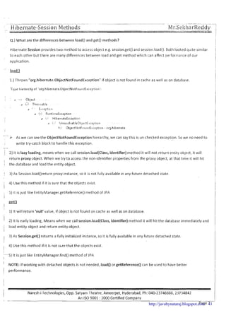 4.)What are the differences between load() and get() methods?
Hibernate Session provides two method to access object e.g. session.get() and session.load().Both looked quite similar
to each other but there are many differences between load and get method which can affect performance of our
application.
1.) Throws "org.hibernate.0bjectNotFoundException' if object is not found in cache as well as on database.
:Type hierarchy of 'org.hibernate.(3bjectNotFounilExcepti~ri':
-> As we can see the ObjectNotFoundException hierarchy, we can say this is un-checked exception..... So we no need to
write try-catch block t o handle this exception.
-
/ 2) It is lazy loading, rrieans when we call session.load(Class, identifier) method it will not return entity object, it will,
return proxy object. When we try to access the non-identifier properties from the proxy object, at that time it will hit
1
i the database and load the entity object.
i 3) As Session.load()return proxy instance, so it is not fully available in any future detached state.
I 4) Use this method if it is sure that the objects exist.
5) It is just like EntityManager.getReference0 method of .lPA
i
I
1)It will return 'null'value, if object is not found on cache as well as on database.
I 2) It is early loading, Means when we call session.load(Class, identifier) method it will hit the database immediately and
i load entity object and return entity object.
I
3) As Session.get() returns a fully initialized instance, so it is fully available in any future detached state.
I
, 4) Use this method if it is not s u e that the objects exist.
II
5 ) It is just like EntityManager.find()method of JPA
1
' NOTE: If working with detached objects is not needed, load() or getReference() can be used to have better
1 performance.
Naresh i Technologies, Opp. Satyam Theatre, Ameerpet, Hyderabad, Ph: 040-23746666,23734842
An IS0 9001 : 2000 Certified Company
Page 2http://javabynataraj.blogspot.com 41
 