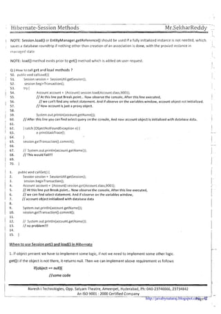 Hi bei-nate-Session Methods
-,
I NOTE: Session.load() or EntityManager.getReference() should be used if a fully initialized instance is not needed, which
I
, saves a database roundtrip if nothing other than creation of an association is done, with the proxied instance in --
rnailaged state
NOTE: load() method exists prior t o get() method which is added on user request.
.',
4.)HOW to call get and load methods ?
: 50. public void callload(){
51. Session session = SessionUtil.getSession();
j _
52. session.beginTransaction();
53. try { i
1 54. Account account = (Account)session.load(Account.class,9001);
1 55. / / ~ tthis line put Break.point ...Now observe the console, After this line executed, iI
56. //we can't find any select statement. And if observe on the variables window, account object not initialized.
' 57. // Now account isjust a proxy object.
! 58. i
1 59. System.out.println(account.getName());
I 60. //After this line yo" can find select query on the console, And now account object is initialized with database data. 11 61.
( . 62. } catch (ObjectNotFoundException e) { 1
// System.out.println(account.getName{));
//This would fail!!!
publicvoid callGet() {
Sessionsession = SessionUtil.getSession();
session.beginTransaction0;
Account account = (Account) session.gct(Account.class,9001);
// At this line put ~ r e a k.p'oint... Now observe the console, After this line executed,
//we can find select statement. And if observe on the variables window,
//account object initialized with database data
// System.out.println(account.getName());
// no problem!!!
W h e n t o use Session ~ e t 0and load0 i n Hibernate
1.if object present we have t o implement some logic, if not we need t o implement some other logic.
I get(): if the object is not there, it returns null. Then we can implement above requirement as follows
Iif(object == null){
//some code
I Naresh i Technologies, Opp. Satyam Theatre, Ameerpet, Hyderabad, Ph: 040-23746666,23734842
L-- -- - --
An IS0 9001 : 2000 Certified Company IJ -
Page 3http://javabynataraj.blogspot.com 42
 