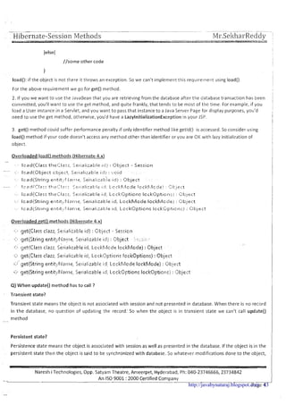 ~ ~
~p p~ - .... .-
. . Hibernate-Session Methods Mi-.Sel<hai-Reddy !
//some other code
I
I
load(): if the object is not there it throws an exception. So we can't implement this requirerne~itusing load()
For the above requirement we go for get() method.
2. If you we want to use the JavaBean that you are retrieving from the database after the database transaction has been
conimitted, you'll want to use the get method, and quite frankly, that tends to be most of the time. For example, if you
load a User instance in a Servlet, and you want to pass that instance to a Java Server Page for display purposes, you'd
need to use the get method, otherwise, you'd have a LazylnitializationException in your JSP.
3. get() method could suffer performance penalty if only identifier method like getld() is accessed. So consider using
load() method if your code doesn't access any method other than identifier or you are OK with lazy initialization of
object.
Overloaded load0 methods (Hibernate 4.x)
Overloaded get() methods (Hibernate 4.x)
*
cr. getQClasl:clazz; S~l.islizatl:lciclj : c;t,-icct - Sesric1.1
7 .
. .
.- . <::a c~ct(5tringentit:,:l;lstj~~, C.,e1.ializ3t:le il:l,! : l!-jt,~~ct. >c~j!:..:-
...
c..: gct(Clas5 clarz, S~1.13lirabltid: LI=CI.:I'~.:~C!C~EIcckka;ior.le) : Object
,-.
..*:. get(Clar.5 clarz,. Serislisable id,, Lccki?l;tion: Icck0pticn.l : Ot:~!cct
. .
:..:"c~et(Gring tntit;l;,I21-17~5~1-isliz~1:;lci::II Lcckl;~~lccleIcckhlocle) : Ot.:icct
i:.) gtt(Stl.it~g~t~tit:,'l'larr~~.Sel.islizablc iil, Lccl;:Options lc1ck0l:tjct1:> : Object
Q) When update() method has to call ?
Transient state?
Transient state means the object is not associated with session and not presented in database. When there is no record
in the database, no question of updating the record: So when the object is in transient state we can't call update()
method-
Persistent state?
Persistence state means the object is associated with session as well as presented in the database. If the object is in the
persistent state then the object is said to be synchronized with database. 50 whatever modifications done to the object,
Naresh i Technologies, Opp. Satyam Theatre, Ameerpet, Hyderabad, Ph: 040-23746666,23734842
- An IS0 9001 :2000 Certified Company
Page 4http://javabynataraj.blogspot.com 43
 