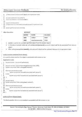 H ibei-i~ate-SessionMethodsI - - __I.
-- -- Mr.SeltharRedcly.
1
u r i
6. // Now accountl and account2 objects are in persistent state.
I 7.
' 8. accountl.setName("new sekhar");
1 9. acco~1nt2.setName{"1iewkesavareddy");
10.
, 11. session.evict(account1);
1 12. // Now accountl in detached state and account2 in persistent state.
13.
j 14. session.getTransaction().commit();
i After Execution: ACCOUNT
I ACCNO I NAME 1 BALANCE I
1 1001 I sekhar 1 8400 1
I
'i In the above example when w e call session.evict(account1) accountl object will be de-associated from sesslon ,
I
I object.
- 9 After calling transaction.commit(), only account2 object will be updated. Because it is in persistent state.
i 'i evict() is used to de-associate specified object from the session object.
1002 1 new kesavareddy
- !
1 public boolean contains(0bject obiect);
9500 ~
I
It is used t o check whether the object is associated with session or not. I
I I
I Application code: I
I
1. Session session = SessionUtil.getSession();
I 2.
3. Account account = (Account)session.get(Account.class,1001);
I 4. System.~ut.println(~'Aftercallingget() method1');
' 5.
 6. if(session.contains(account)){
. , 7. System.out.println("account Is associated with session");
8. } else{
I 9. System.out.println("accountis not associated with session");
10. }
I 11.
12. session.clear();
13. System.out.println("After calling clear() method");
1 14.
15. if(session.contains(account)){
1 16. Systeni.out.println("account Is associated with session");
17. } else{
1 18. System.out.println("account is not associated with session");
- 19. }
I
i
public boolean isConnected(L
I To check weather there is a connection is associated with the session or not.
1 Naresh i Technologies, Opp. Satyam Theatre, Ameerpet, Hyderabad, Ph: 040-23746666,23734842
An IS0 9001 : 2000 Certified Company
>
Page 8http://javabynataraj.blogspot.com 47
 