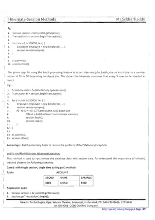 _ Hibel-nate-Session MethodsI _
Mr.SeltharReddy. - --
1 Eg:
Session session = SessionUtil.getSession();
Transaction tx = session.beginTransaction();
for ( int i=O; i<1000GO; i++ ) {
Enlployee employee = new Employee(.....);
session.save(employee);
1
The prime step for using the batch processing feature is to set hibernate.jdbc.batch-size as batch size to a number
i either at 20 or 50 depending on object size. This shows the hibernate container that every X rows t o be inserted as
batch.
I
Eg: -
I. Session session = SessionFactory.openSess~on();
- 2. Transaction tx = sess~on.beginTransaction();
/ 3.
- 4 for ( int i=O; ic100000; i++) {
1 5. Ernployee employee = new Employee(. ..);
I 6. session.save(employee);
1 7. if( i % 50 == 0 ) { // Same as the JDBC batch size
I 8. //flush a batch of inserts and release memory:
I 9. session.flush();
I 10. session.clear();
11. }
I 12.1
13.
; 14. tx.commit();i
15. session.close();
I Advantage:- Batch processing helps to resolve the problem of OutOfMemoryException.
I
I
public void flush() throws HibernateException;
II
This method is used t o synchronize the database data with session data. To understand the importance of refresh()
I method observe the following scenarios.
Casel: with single session, single time calling get() method:
I Table:
-
I
I
I Application code:
ACCOUNT
ACCNO BALANCE
sekhar
1 1. Session session = SessionUtil.getSession();
2. session.getTransaction().begin();
i IVaresh i Technologies, Opp. Satyam Theatre, Arneerpet, Hyderabad, Ph: 040-23746666,23734842
An IS0 9001 :2000 Certified C o m ~ a n vL -- . .
Page 10http://javabynataraj.blogspot.com 49
 