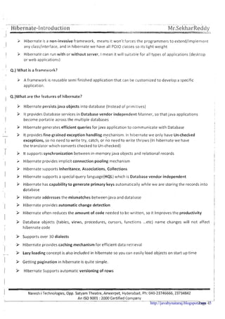 ~ ~ ~ ~ ~~ ~. ~-~ . ~ ~ ~~ .~~~ .
Hibernate-Introduction -----. ---._-_.. "..._._..._Ul---
Mr.SekharReddy..-.
- ,,?--,.->>"<
3 Hibernate is a non-invasive framework, means it won't forces the programmers to extend/implement
arly class/interface, and in hibernate we have all POJO classes so its light weight
k Hibernate can run with or without server, I mean it will suitable for all types of applications (desktop
or web applications)
Q.) What is a framework?
A frameworl<is reusable semi finished application that can be customized to develop a specific
application.
Q.)What are the features of hibernate?
1
9 Hibernate persists java objects into database (Instead of primitives)
9 It provides Database services in Database vendor independent Manner, so that java applications
II become portable across the multiple databases
I
i 9 Hibernate generates efficient queries for java application to communicate with Database i
I ,
9 It provides fine-grained exception handling mechanism. In hibernate we only have Un-checked
I exceptions, so no need to write try, catch, or no need to write throws (In hibernate we have
.-
the translator which converts checked t o Un-checked)
1 3 it supports synchronization between in-memory java objects and relational records
I
> Hibernate provides implicit connection pooling mechanism !
I j
Hibernate supports Inheritance, Associations, Collections
I 3 Hibernate supports a special query language(HQL) which is Database vendor independent
1 9 Hibernate has capability t o generate primary keys automatically while we are storing the records into /
database i
1 > Hibernate addresses the mismatches between java and database
11 > Hibernate provides automatic change detection I
I
I
9 Hibernate often reduces the amount of code needed t o be written, so it lrnproves the productivity II
i
> Database objects (tables, views, procedures, cursors, functions ...etc) name changes will not affect
I
I
I hibernate code i
I > Supports over 30 dialects
Hibernate provides caching mechanism for efficient data retrieval
I- - > Lazy loading concept is also included in hibernate so you can easily load objects on start up time
1 > Getting pagination in hibernate is quite simple.
( > Hibernate Supports automatic versioning of rows i
I
I
I
Nareshi Technologies,Opp. Satyam Theatre, Ameerpet, Hyderabad, Ph: 040-23746666,23734842 i
An IS0 9001 :2000 Certified Company I
1 - - -. ..--. - -. I
Page 4http://javabynataraj.blogspot.com 5
 