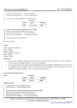 Hibernate-Session Methods- -- ---- --MI-.SeltharReddy--
l
8.
9. // Break..point...go to database and mod~fythe data
10. ACCOUNT
m]NAME
I
1 BALANCE 1
/-tsekhar new
1
9500
/ 11. account = (Account) session.get(Account.class, 1001);
12. System.out.println("After updating the database ...");
'
13. Systcm.out.println("Name : " + account.getName());
14. System.out.println("Balance : " + account getBalance0);
I
15.
16. session.getTransaction().cornmit();
I 17.
18. session.close();
- Output:
II
Before updating the database ...
Name : sekhar
-1
Balance : 8400.0
After updating the database...
I Name : sekhar
Balance : 8400.0
/ Explanation:
> When we call the get() on session object(second time), it will check whether the object is available in session or
not. If the object is available in session, it will not hit the database.
> In above example with Accno 1001already account object is already available in session object. That's why even
we call get() method on session object 2ndtime, it will not hit the database. That's why it didn't display the
updated record data of database, instead it displayed previous data only.
Case 3: creating multiple sessions.
Table: ACCOUNT
1 ACCNO 1 NAME 1 BALANCE 1
) 1001 I sekhar 1 8400 1I I I I
Application code:
1. Session session1 = SessionUtil.getSession();
2. Session session2 = SessionUtil.getSession();
3.
4. Account account = (Account) sessionl.get(Account.c~ass,1001);
5. System.out.println("Before updating the database...");
6. Systern.out.println("Name : " + account.getName());
7. Systern.out.println("Balance :" + account.getBalance());
Naresh iTechnologies, Opp. Satyam Theatre, Ameerpet, Hyderabad, Ph: 040-23746666,23734842
An IS0 9001 : 2000 Certified Company
http://javabynataraj.blogspot.com 51
 