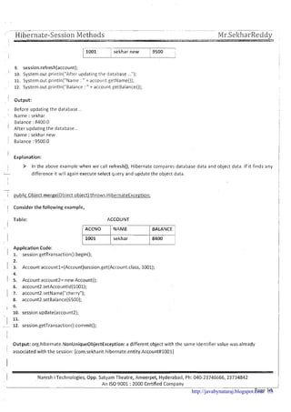 Hibernate-Session Methods ---- -- ---- - - - ..,
Mr-SekharReddy
' -2
v-1sekhar new 1 9500 I
9. session.refresh(account);
I
lo. System.out,println("After updating the database ...");
11. System.out.println("Name : " + account getName());
12. System.out.println("Balance : " + account getBalance0);
! Output: I
I Before updating the database... I
I Name : sekhar
Balance : 8400.0
' After updating the database ..
, Name :sekhar new
1 Balance : 9500.0
I
' Explanation:
I > In the above example when we call refresh(), Hibernate compares database data and object data. If it finds any 1
- difference it will again execute select query and update the object data.
-
i public Obiect mergejobiect obiect) throws HibernateException;
Consider the following example,
Table: ACCOUNT
Application Code:
ACCNO
1001
1. session.getTransaction().begin();
2.
3. Account accountl=(Account)session.get(Account.class, 1001);
4.
5. Account account2= new Account();
6. account2.setAccountld(1001);
7. account2.setName("cherry");
8. account2.setBalance(6500);
9.
10. session.update(account2);
11.
12. session.getTransaction~).commit();
, Output: org.hibernate.NonUnique0bjectException: a different object with the same identifier value was already
NAME
sekhar
1 associated with the session: [com.sekharit.hibernate.entity.Account#lOOl]
I
BALANCE
8400
1 Naresh iTechnologies, Opp. Satyam Theatre, Ameerpet, Hyderabad, Ph: 040-23745666,23734842
I-
An IS0 9001 :2000 Certified Company---- -. -- .-
Page 14http://javabynataraj.blogspot.com 53
 