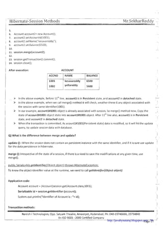 , ..__ .- .. ---.--~-- -.--.~,
' Hibernate-Session MethodsI -
Mr.SekharReddy .-
.L -, : I
I
,-,
11 5.
1 6. Account account2= new Account(); - ..
1 7. account2.setAccountld(1001);
i 8. account2.setNarne("kesavareddy"); . ~
9, account2.setBalance(6500);
i
I 10. /--.
, 11. session.merge(account2];
12.
I . .
i 13. session.getTransaction().commit();
j 14. session.close();
1 After execution: ACCOUNT
ACCNO BALANCE
yellareddy
I I
,In the above example, Before llthline; accountl is in Persistent state, and account2 in detached state.I . - ,
-
. ,
/ > In the above example, when we call merge() method it will check, weather there i i any object associated with
the session with same identifier(1001). -
> In our example, accountl#1001 object is already associated with session, So merge() method now, Copy the I
< - .
state of accoun2#1001 object state into accountl#1001 object. After llthline also, account1 is in Persistent ,
j
state, and account2 in detached state.
1 3 When the transaction is committed, As acountl#lOOl(Persistent-state)data is modified, so it will hit the update
I
!
query, t o update session data with database.
Q) What is the difference between merge and update? i
i
update () :When the session does not contain an persistent instance with the same identifier, and if it is sure use update I
for the data persistence in hibernate.
i
I
merge (): Irrespective of the state of a session, if there is a need t o save the modifications at any given time, use
I
merge(). !
, public Serialiiable getldentifieriobiect object) throws HibernateException; I
To know the object identifier value at the runtime, we need to call getldentifierfobject object)
I
Application code: 1
I Account account = (Account)session.get(Account.class,1001);
I Serializable id = session.getldentifier (account);
System.out.println("Identifier of Account is :"+ id); '1
1Transaction methods:
I
Naresh i Technologies, Opp. Satyam Theatre, Ameerpet, Hyderabad, Ph: 040-23746666,23734842 1
An I S 0 9001 :2000 Certified Company
--- I-
Page 17-http://javabynataraj.blogspot.com 56
 