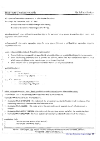 ---- - -- - --- -- - - -pp.--p-- -
- Hibernate-Sessio~~Methods Mr.Sel<harRedcly
I We can apply Transaction management by using transaction object
II
We can get the Transaction object in 2 ways.
Transaction transaction = session.beginTransaction();
I
Transaction transaction = session.getTransaction();
beginTransaction0 return different transaction objects. For each and every request transaction object creates a ~ l c l
begins new transaction context.
I
getTransaction0 return same transaction object for every request. We need to call begin() on transaction objecl l o
begin the transaction
public void persist(0bject object) throws HibernateException;
3 This method is same as save(), but save(object) returns identifier and persist(object) doesn't return any value.
I
i > When we are using generator classes to generate the identifier, At that time if we want to know identifier value
-
which is generated by generator class, then we can go for save() method.
1 3 When we don't want to know generated identifier, then i e can foi persist() method.
. 1.' M e thod Signatures:
public void replicate(0bject object, ReplicationMode replicationMode) throws HibernateException;
This method is used to move the object from detached state to persistent state.
ReplicationMode has attributes described below.
P ReplicationMode.0VERWRITE :this mode reads the processing request and affect the result in database. After
committing the transaction the results are stored in database.
P ReplicationMode.lGN0RE : this mode ignores the processed request. ~ e a n sit doesn't affect the result in
datadase.
r ReplicationMode.LATEST-VERSION :this mode reads the processing request and affect the result in database.
P ReplicationMode.EXCEPTl0N :this mode reads the processing request and affect the result the database.
1 Application Code:
1. Session session = SessionUtil.getSession();
I ;: session.getTransaction().begin();
I Naresh i Technologies, Opp. Satyam Theatre, Ameerpet, Hyderabad, Ph: 040-23746666,23734842
I
An IS0 9001 :2000 Certified Company
----
Page 1ghttp://javabynataraj.blogspot.com 57
 