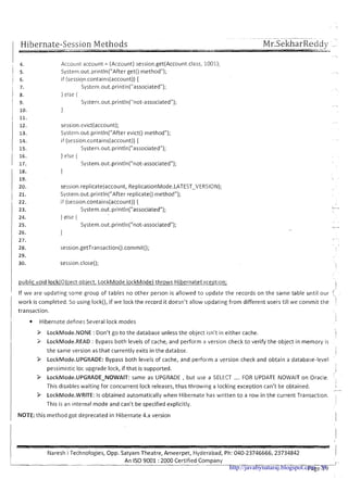 -- ---..- -. -
Hibernate-Session Methods MrSekharReddv --'
Account account = (Account) session.get(Account.class, 1001);
System.out.println("After get() method");
if (session.contains(account)) {
Systeni.out.println("associated");
1else i
System.out.println("not-associated");
1
session.evict(account);
System.out.println("After evict() method");
if (session.contains(account)){
System.out.println("associated");
} else {
System.out.println("not-associated");
}
session.replicate(account, ReplicationMode.LATEST-VERSIOIV);
Systern.out.println("After replicate()method");
if (~ession.contains(account)){
System.out.println("associated");
} else {
System.out.println("not-associated");
1 public void IockiObiect obiect, LockMode IockMode) throws HibernateException;
i
I If we are updating some group of tables no other person is allowed to update the records on the same table until our
I work is completed. So using lock(), if we lock the record it doesn't allow updating from different users till we commit the
I transaction.
1 Hibernate defines Several lock modes
I P LockMode.NONE :Don't go to the database unless the object isn't in either cache. I
I
3 LockMode.READ : Bypass both levels of cache, and perform a version check to verify the object in memory is
the same version as that currently exits in the databse.
!
1
P LockMode.UPGRADE: Bypass both levels of cache, and perform a version check and obtain a database-level
I
I
I pessimistic loc upgrade lock, if that is supported. I
I
I P LockMode.UPGRADE-NOWAIT: same as UPGRADE , but use a SELECT .... FOR UPDATE NOWAIT on Oracle.
This disables waiting for concurrent lock releases, thus throwing a locking exception can't be obtained.
I
I
-
9 LockMode.WRITE: Is obtained automatically when Hibernate has written t o a row in the current Transaction.
I This is an internal mode and can't bespecified explicitly. 1
I NOTE:this method got deprecated in Hibernate 4.x version I
I
I Naresh i Technologies, Opp. Satyam Theatre, Ameerpet, Hyderabad, Ph: 040-23746666,23734842 i
h.An IS0 9001 :2000 Certified Company I -
pa e 1 F 'http://javabynataraj.blogspot.com 58
 