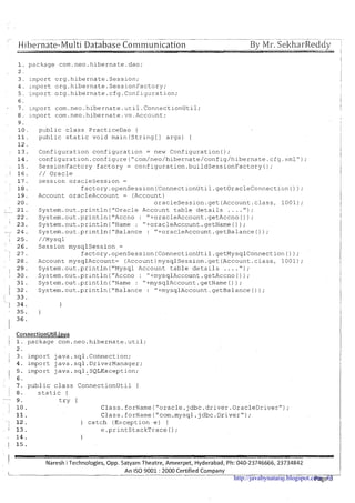 ~..~.~...................................... . . ~~ --...-- ~
- ~
Hibernate-Multi Database Communication 7By Mr. SekharReddy I
1. package com.neo.hibernate.dao;
2 .
3. import crg.hibernate.Session;
4. lrilport org.hibernate.SessionFactory;
5. import org.hibernate.cfg .C ~ n figuration;
6.
7. import com.neo.hibernate.util.Conn~ctionUti1;
8. import com.neo.hibernate.vo.Account;
9.
10. public class PracticeDao {
11. public static void main(String[] args) {
12.
13. Configuration configuration = new Configuration();
14. configuration.configure("com/neo/hibernate/config/hibernate.cfg.xml");
15. SessionFactcry factory = configuration.buildSessionFactory(j;
16. / / Oracle
17. Sesslon oracleSession =
18. factory.openSession(ConnectionUtil.getOracleConnecti~n());
19. Account oracleAccount = (Account)
20. oracleSession.get(Account.class, 1001);
21. System.out.println("0racle Account table details . . . . ") ;
22. System.out.println("Accno : "+oracleAccount.getAccno());
23. System.out.println("Name : "+oracleAccount.getName());
24. System.out.println("Ba1ance : "+oracleAccount.getBalance()) ;
25. //Mysql
26. Session mysqlSession =
27. factory.openSession(ConnectionUtil.getMysqlConnection()) ;
28. Account mysqlAccount= (Account)mysqlSession.get(Account.class, 1001);
29. System.out.println("Mysq1 Account table details . . . . " );
30. System.out.println("Accno : "-1-mysqlAccount.getAccno()) ;
31. System.out.println ("Name : "+mysqlAccount.getName ( ) ) ;
32. System.out.println("Balance : "+mysqlAccount.getBalance());
33.
34. 1
35. )
36.
ConnectionUtil.iava
1. package com.neo.hibernate.ut11;
2.
3. import java .sql .Connection;
4. import java.sql.DriverManager;
5. lmport java.sql.SQLException;
6.
7. public class ConnectionUtil {
8. static {
9 . try {
10. Class.forName("oracle.jdbc.driver.OracleDriver~');
11. Class.forName("com.mysql.jdbc.Driver");
12. 1 catch (Exception e) {
13. e.printStackTrace0;
14. 1
15.
I Naresh i Technologies, Opp. Satyam Theatre, Ameerpet, Hyderabad, Ph: 040-23746666, 23734842 iAn IS0 9001 :2000 Certified Company I
1.-
Page 3http://javabynataraj.blogspot.com 61
 