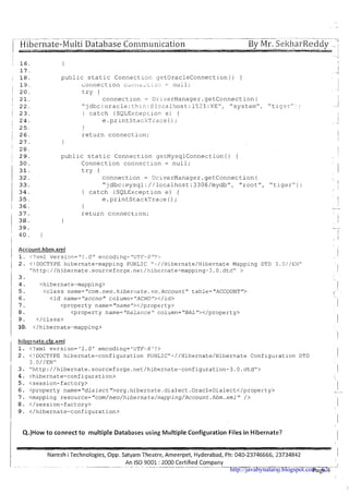 .- ~~ ~ - ~- .
( Hibernate-Multi Database Coi~~munication -- By Mr. SekharReddy--- - --.- ..-?I 1,., .
': 16. 1 ,I
public static Con~ectiocget0racleConnection() (
Connection ~ j i 1 i i - j ~ ~ i , 3 : i= 11~11;
try (
connection = Driv?rManager.getConnection(
"jdbc:oracle:thir:: Plocalhost:1521:XEW, "system",
} catch (SQLExcepcion e) (
e.printStaekTrac? ( ) ;
1
return connection;
1
public static Connection ge~MysqlConnection() {
Connection connection = null;
try {
connection = DriverManager.getConnection(
"jdbc:mysql://loca1host:33O6/mydb", "root",
) catch (SQLException e) {
e .printStackTrace ( ) ;
1
I 37. return connectlon;
1 3 8 .
( 39.
' 4 0 . 1
I
"tiger");
'I I
I
i Account.hbrn.xm! 1
1. c?xml version="l.0" encoding="UTF-8"3'. !
1 2. < ! DOCTYPE hibernate-mapping PUBLIC "-//Hibernate/HibernateMapping DTD 3 . O / / E l l r ' !
"http://hibernate.sourceforge.neL/!i1berate-mapping-3.O.dtd" >
3.
4 . <hibernate-mapping>
5 . <class name="com.neo.hiberi~ate.vo.Accountr'table=f'ACCOUNT">
6. <id name="accno" column="ACNO"></id>
7. <property name="name"></property>
8 . <property name="balai?ceMcolumn="BAL"></property>
9. </class>
10. </hibernate-mapping>
hibernate.cfg.xml
1. <?xml version='l.Or encoding='UTF-6'?>
2 . <!DOCTYPE hibernate-configuration PUBLIC"-//Hibernate/Hibernate Conflguratlon DTD
3.@ / / E N u
3. "http://hibernate.sourceforge.net/hibernate-configuration-3.O.dtd"> 1
4. <hibernate-configuration>
5. <session-factory> I
6. <property name="dialect">org.hibernate.dialect.OracleDialect</property> -I
7. <mapping resource="com/neo/h~bernate/mapping/Account.hbm.xmlf'/>
8. </session-factory> I
9. </hibernate-configuration>
I
I
Q.)How to connect to multiple Databases using Multiple Configuration Files in Hibernate?
I
I
IVareshi Technologies, Opp. Satyam Theatre, Ameerpet, Hyderabad, Ph: 040-23746666, 23734842 I
An IS0 9001 :2000 Certified CompanyI . . . . . . . . . . . . ~ . .. . ... -.- -. .-- 'I
Page 4-'http://javabynataraj.blogspot.com 62
 