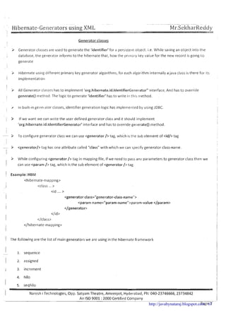 Hibernate-Generators using XML -- -- --- --- - . .
Mr.SekharReddy
I
-- - .--.
-riWI
Generator classes
> Generator classes are used to generate the 'identifier' for a persistent object. i.e. While saving an object into the
I database, the generator Informs to the hibernate that, how the prlrllaly key value for the new record is golng t o
generate
3 Hibernate using different primary key generator algorithms, for each algorithm internally ajava class is there for its
1 implementatiorl
i' .
3 All Generator classes has to implement 'org.hibernate.id,ldentifierGeneratorU interface, And has to override
i generate() metliod. The logic to generate 'identifier' has to write in this method
I > In built-ingere~atorclasses, identifier generation logic has implemerited by using JDBC.
1 > If we want we can write the user defined generator class and it should implement
'org.hibernate.id.ldentifierGenerator' interface and has to override generate() method.
- > To configure generator class we can use <generator /> tag, which is ttie sub element of <id/> tag
- > <generator/> tag has one attribute called "class" with which we can specify generator class-name.
I
i
9 While configuring <generator /> tag in mapping file, if we need to pass anv parameters to generator class then we
! can use <param /> tag, which i s the sub element of <generator/> tag,
1 Example: HEM
<hibernate-niapp~ng> 1
I <class .. > I
~<Id ....>
I 1
<generator class="generator-class-namet'> I
<param name="param-nameH>param-value</param>
I
I
</generator>
I
</rd>
i
1
</class> I
</hibernate-mapping>
I
I I
I
1 The following are the list of main generators we are using in the hibernate framework I
i
1 1. sequence
1 2. assigned
I 3. increment
I 5. seqhilo
I Naresh i Technologies, Opp. Satyam Theatre, Ameerpet, Hyderabad, Ph: 040-23746666,23734842
--
An IS0 9001 :2000 Certified Company- -- -
Pa F I -http://javabynataraj.blogspot.com 67
 