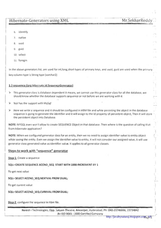 1 6, identify

7. native
8. uuid
1 9 guid
10.select
11. foregin
I
1 In the above generators list, are used for int,long,short types of primary keys, and uuid, guid are used when the pri~nary
key column type is String type (varchar2)
1.) sequence (or~.hibernate.id.SequenceGenerator)
I
' > This generator class is database dependent it means, we cannot use this generator class for all the database, we
should know whether the database supports sequence or not before we are working with it -
- .
P Not has the support with MySq!
I -
~ P Here we write a sequence and it should be configured in HBM file and while persisting the object in the database ,,
sequence is going to generate the identifier and it will assign to the Id property of persistent object, Then it will store ' :
the persistent object into Database.
NOTE: MYSQL even won't allow to create SEQUENCE Object in that database. Then where is the question of calling that
from hibernate applicat~on?
1
NOTE: When we configured generator class for an entity, then we no need to assign identifier value t o entity object
/
whiie saving the entity. Even we assign the identifier value to entity, it will not consider our assigned value, it will use
I
!
/ generator class generated value as identifier value. It applies to all generator classes.
I
1 Steps to work with "sequence" Renerator
I
Step 1:Create a sequence
1 SQL> CREATE SEQUENCE ACCNO-SEQ START WITH 1000 INCREMENT BY 1
To get next value
SQL> SELECT ACCNO-SEQ.NEXTVAL FROM DUAL;
To get current value
I SQL> SELECT ACCNO-SEQ-CURRVAL FROM DUAL;
Step 2: configure the sequence in hbm file.
Naresh i Technologies, Opp. Satyam Theatre, Ameerpet, Hyderabad, Ph: 040-23746666, 23734842 I
An I S 0 9001 :2000 Certified Company
-. I -
Page 2http://javabynataraj.blogspot.com 68
 