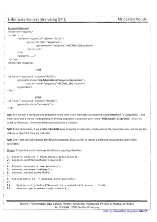 ....... . . . . . . . .-- -- --- ...................... ....... ........ ... -- -
Hibernate-Generators using XM L! -. . . . .-- ---. . .
Mr.SekharReddp., - ,
rims i
II
1 <id name=" accountld " column="ACNO">
<generator class="org.hibernate.id.SequenceGenerator" >
! <param name="sequence">ACCNO-SEQ </param>
</generator>
1 </id>
I (OR)
<id name=" accountld " column="ACCNO">-
1 <generator class="sequenceU/>
</ld>
I
1 NOTE: If we don't configure any sequence name then it will take default sequence name(HIl3ERNATE-SEQUENCE ). But 1
I hibernate won't create the sequence, if already sequence is available with name "HIBERNATE-SEQUENCE", then it is! !I
'
used by hibernate. Otherwise hibernate raises the exception.
I
1 NOTE: But remember, if we enable hbrn2ddl.auto property in hibernate configuration file, then hibernate will create the 1. .- database objects if they are not exist.
I
NOTE: It is not advisable to use the default sequence, always prfer to create a different sequence to each enitity 1I seperately. I
I
1 Step 3: Create the entity and save it without assigning identifier.
i1
1. Session session = SessionUtil.getSession();
I 2 . session.getTransaction ( ) .begin( ) ;
3.
1 4. Account account = new Account ( ) ;
5. account.setName ("sekhar");
1 6. account.setBalance (5000);
- 7 .
8. Serializable id = session.save (account);
I 9 .
10. System.out.println (flAccountis created with accno : "+id);
( 11. session.getTransaction ( ) .commit ( ) ;
I Naresh i Technologies, Opp. Satyam Theatre, Arneerpet, ~ ~ d e r a b a d ,Ph: 040-23746666, 23734842
I
I
An IS0 9001 : 2000 Certified CompanyI
Page 3-
1http://javabynataraj.blogspot.com 69
 