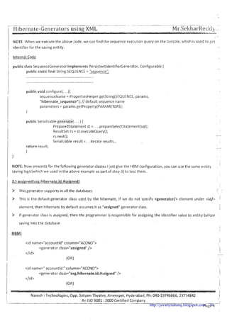 -- - -- -- - -- - --
; Hibei-nate-Generators using XML Mr.SekharRecici,__
IVOTE: When we execute the above code, we can find the sequence execution query on the console, which is used to get
identifier for the saving enitity.
1 Internal Code
1 public class SequenceGenerator implements PersistentldentifierGenerator, Configurable {
I public static final String SEQUENCE = "sequence";
I
.1 public void configure(. .){
I sequenceName = PropertiesHelper.getString(SEQUENCE, params,
"hibernate-sequence"); // default sequence name
parameters = params.getProperty(PARAMETERS);
1
public Serializable generate(. . . ) {
Preparedstatement st =. . ..prepareSelectStatement(sql);
Resultset rs = st.executeQuery();
rs.next();
Serializable result = . . iterate results...
return result;
1
1
I
NOTE: ow onwards for the following generator classes Ijust give the HBM configuration, you can u;e the same entity
saving logic(which we used in the above example as part of step-3) to test them.
/ 9 This generator supports in all the databases
I
I 9 This is the default generator class used by the hibernate, if we do not specify <generator/> element under <id/>
1 element, then hibernate by default assumes it as "assigned" generator class.
9 If generator class is assigned, then the programmer is responsible for assigning the identifier value to entity before
saving into the database
I
1 . HBM:
<id name=" accountld " column="ACCNO">
<generator class="org.hibernate.id.Assigned"/>
</id >
(OR)
! I
Naresh i Technologies, Opp. Satyam 'Theatre, Ameerpet, Hyderabad, Ph: 040-23746666, 23734842 1
An I S 0 9001 :2000 Certified Company , -
Page 4--'http://javabynataraj.blogspot.com 70
 