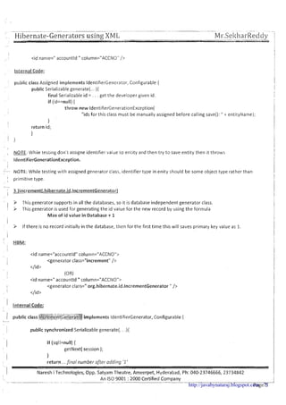 --- ---- - . . ~ ~ . - ~ ~ ~ . ... - - - .~ --I
' Hibernate-Generators using XM-- L -- Mr.SekharReddy. .- -- .- 1,
. . . -%a
I-
<id name=" accountld " column="ACCNO" />
Internal Code: I
public class Assigned implements Identif~erGenerator,Conf~gurable{
public Serializable generate(... ){
final Serializable id = . . . get the developer glven id.
if (id==null){
throw new Identif~erGenerat~onException(
"ids for this class must be manually assigned before calling save():" t entityName);
1I
return id;
1
i }
I
NOTE. Whrle testing don't asslgne ident~fiervalue to entity and then try to save entity then ~tthrowsI -
IdentifierGenerationException.
!
NOTE: While testing with assigned generator class, identifier type in enity should be some object type rather than iII primitive type.
!
I
'
> This generator supports in all the databases, so it is database independent generator class.
I I This generator is used for generating the id value for the new record by using the formula
Max of id value in Database + 1
i
> If there is no record initially in the database, then for the first time this will saves primary key value as 1. 1
I i
. HBM:
<id name="accountld" column="ACCNO">
II
<generator class="increment" />
</id>
I (OR)
1
<id name=" accountld " column="ACCNO">
I <generator class=" org.hibernate.id.lncrementGenerator " />
I
</id>
1 Internal Code:
;:;+ -*!v-.5 *>:.,;. .;, ,x :, ~ :.,,<,;: ..,.. .-...--.-<!..:;.....-r@
I public class ~;@$@;@<~~tJj:$?~g.~$~~~$implements IdentifierGenerator, Configurable {
-
~ public synchronized Serializable generate(. . .){
I i f (sql!=null) {
getNext( session );
I 1
return ...final number after adding '1'
,-I Naresh iTechnologies, Opp. Satyam Theatre, Ameerpet, Hyderabad, Ph: 040-23746666, 23734842
...-. ---. --.......- ...... .... . ..-...---
An I S 0 9001 :2000 Certified Company-~~ .----. -
Pages-http://javabynataraj.blogspot.com 71
 