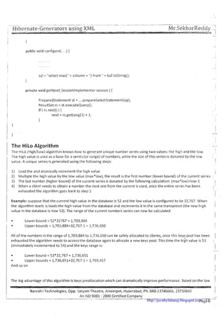 ~ ~.~ - ~ ~. . - -. . -..---.-
,-3
1 Hibernate-Generators using XML Mr.Sel<harReddy_-.,
public void configure(. . .) {
sql = "select max(" + column + ") from " + buf.toString();
I
private void getNext( Sessionlmplementor session ) {
!
Preparedstatement st = ....prepareSelectStatement(sql);
Resultset rs = st.executeQuery();
if ( rs.next() ) {
next = rs.getLong(1) + 1;
1
1 The HiLo Algorithm -
I The HiLo (High/Low) algor~thmknows how to generate unique number series using t w o values: the high and the low. I
-Ihe high value is used as a base for a series (or range) of numbers, while the size of this series is donated by the low
1 value. A unique series is generated using the following steps: I
I
' 1) Load the and atomically increment the high value 1
2) Multiple the high value by the low value (max*low), the result is the first number (lower bound) of the current series
3) The last number (higher bound) of the current series is donated by the following calculation: (max*low)+low-1 I
4) When a client needs to obtain a number the next one from the current is used, once the entire series has been
/ exhausted the algorithm goes back to step 1
6'
1
I
I
I Example: suppose that the current high value in the database is 52 and the low value is configured to be 32,767. When I
the algorithm starts is loads the high value from the database and increments it in the same transaction (the new high I
value in the database is now 53). The range of the current numbers series can now be calculated:
1
I Lower bound = 52*32767 = 1,703,884
I Upper bounds = 1,703,884+32,767-1= 1,736,650 1
All of the numbers in the range of 1,703,884 to 1,736,650 can be safely allocated t o clients, once this keys pool has been
1exhausted the algorithm needs to accessthe database again to allocate a new keys pool. This time the hiih value is 53
(immediately incremented t o 54) and the keys range is:
I
Lower bound = 53*32,767 = 1,736,651
Upper bounds = 1,736,651+32,767-1 = 1,769,417
And so on
IThe big advantage of this algorithm is keys preallocation which can dramatically improve performame. Based on the low I
I I
IVaresh i Technologies, Opp. Satyam Theatre, Ameerpet, Hyderabad, Ph: 040-23746666, 23734842 1
I-An IS0 9001- : 2000 Certified Company _I-
Page 6http://javabynataraj.blogspot.com 72
 