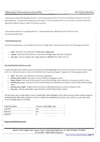 -- -- -- - - ---- - - -- .- --- -- ---- -- -- -- -- -- ----
Hibernate-Generators using XM L M1-.Seltl?arReddy ,
value we can control the database hit ratio. As illustrated using the 32,767 we hit the database only once in a 32,767
, ' generated keys. The downside (at least by some people - but in my opinion this is a none-issue)is that each time the
algorithm restarts it leaves a 'hole' in the keys sequence.
Hibernate has several HiLo based generators: TableHiLoGenerator, MuItipleHiLoPerTableGecierator,
, SequenceHiLoGenerator
TableHiLoGenerator
A simple HiLo generator, uses a table to store the HiLo high value. The generator accepts the following parameters
I o table -the table name, defaults to 'hibernate-unique-key'
I o column -the name of the column to store the next high value, defaults to 'next-hi'
o max-low - the low number (the range) defaults to 32,767 (Short.MAX-VALUE)I
i
A table HiLogenerator which can store multiple key sets (multiple high values each for a different entity). This is useful
!
when we need each entity (or some of the entities) has its own keys range. It supportsthe following parameters:
I
o table - the table name, default t o 'hibernate-sequences'
1 o primary-key-column - key column name, defaults to 'sequence-name'
o value-column - the name of the column to store the next high value, defaults to 'sequence-next-hi-value'
,
o primary-key-value - key value for the current entity (or current keys set), default to the entity's primary table
name
/ o primary-key-length - length of the key column in DB represented as a varchar, defaults to 255
o max-low - the low numer (the range) defaults to 32,767 (Short.MAX-VALUE)
II
The generator uses a single table to store multiple high values (multiple series), when having multiple entities using the
I same generator Hibernate matches an entity to a high value using the primary-key-value which is usually the entity
name. A sample table can look like
I Naresh iTechnologies, Opp. Satyam Theatre, Ameerpet, Hyderabad, Ph: 040-23746666, 23734842
An IS0 9001 : 2000 Certified CompanyI
Page 7http://javabynataraj.blogspot.com 73
 
