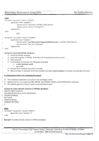 .-- --.--... . ~~ ~ -~~ .~ ~~ -.-~ ~~ ~ . . . . .
. . , Hibernate-Gelieratol-s using XML Mr.SeltliarReddg7
1 HBM:I -
<id name="accountld" column="ACNO">
<generator class="seqhilo" >
I <param name="sequence">~~~~~-SEQ</param>
<param name="max-lo">S</param>
</generator>
</ld>
(OR)
1 <id name=" accountld " coiumn="ACCNO"~
<generator class="seqhiloU>
<param name="org.hibernate.id.SequenceHiLoGenerator ">ACCNO-SEQ</param>
i <param name="max-lo">5</param>
</generator>
1 </id>
Q.) How t o work with MYSQL database?
a install the MYSQL database.
c3 Select All Programs 3 MYSQL 3 MYSQL 5.0 3 mysql command line client
a Give password
In the IMYSQL iiomp't give the following commands
o create database mydb
o use mydb
Now perform database operations normally.
c3 When we login to database next time onwards don't give create database command, just give use command.
9 This is database dependent, actually it's not working in oracle.
9 Identity columns are support by DB2, MYSQL, SQL SERVER, SYBASE and HYPERSYNCSQLdatabases.
9 This identity generator doesn't needs any parameters to pass
Syntax t o create identity columns in MYSQL database:
CREATE TABLE STUDENT(
SNO INT(10) NOT NULLAUTO-INCREMENT,
COURSE CHAR(2O),
FEE FLOAT,
NAME CHAR(20),
PRIMARY KEY (SNO)
1
HBM:
1 <id name=" accountld " column="ACNO">--
<generator class="identity" />
1 </id>
/ Example: To create identity columns in MYSQL database.
I Naresh i Technologies, Opp. Satyam Theatre, Ameerpet, Hyderabad, Ph: 040-23746666, 23734842
I
!
An I S 0 9001 :2000 Certified Company
:I
page9 --http://javabynataraj.blogspot.com 75
 