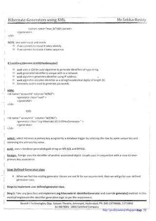 Hibernate-Generators using;XML
NOTE: test with niysql and oracle
1 C3 If we connect to mysql it takes identity.
C3 If we connect to oracle it takes sequence.
I
I d uuid uses a 128-b~tuuid algorithm to generate identifiers of type string.
I d uuid generated identifier is unique with in a network.
I c3 uuid algorithm generates identifier using IP address. .,.
C3 uuid algor~thmencodes identifier as a string(hexadecima1digits) of length 32.
1 C3 Generally uuld is used to generate passwords.
1 HBM:
- <id name="accountld" column="ACNO">
~ <generator class="uuid" >
- </generator>
</id>
<id name=" accountld " column="ACCNO">
<generator class="org.hibernate.id.UUIDHexGenerator " >
</generator>
1 </id>
'
select: select retrieves a primary key assigned by a database trigger by selecting the row by some unique key and
I
1 retrieving the primary key value.
I
I
1
I guid: uses a database generated guid string on MS-SQL and MYSQL. I
foreign: foreign uses the identifier of another associated object. Usually uses in conjunction with a <one-to-one>
I primary key association. I
- User Defined Generator class
-
When we feel the existing generator classes are not fit for our requirement, then we will go for user defined
I
I generator class.
1 Steps t o implement user defined generator class. i
i
1 Step 1:Take any java class and implement org.hibernate.id .IdentifierGenerator and override generate() method. In this 1
I
method implement the identifier generation logic as per the requirement. I
I
I - I
Naresh i Technologies, Opp. Satyam Theatre, Ameerpet, Hyderabad, Ph: 040-23746666, 23734842 I
I
An IS0 9001 :2000 Certified Company -.-
Page 11http://javabynataraj.blogspot.com 77
 