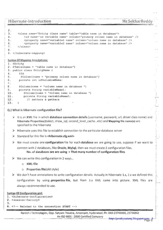 2 .
/ 3 . < c l a s s name="Entlty c l a s s namev t a b l e = " t a b l e name I n d a t & a s e l ' >
1 4 .
< l d name="ld v a r l a b l e name" column="prlmary column name l n d a t a b a s e " />
1 5 . < p r o p e r t y name="variablel name1' column="column name l n d a t a b a s e " />
1 6 . < p r o p e r t y name=I1varlable2 name" column="column name l n d a t a b a s e " />
' 7 . < / c l a s s >
I 8 .
, 9 . </hibernate-rnapplng>
Syntax Of Mapping Annotations:
1. @ E n t i t y
2 . @Table(name= " t a b l e name i n d a t a b a s e " )
3 . p u b l i c class EntityName {
4 . @ Id
5 . @Column(name= "primary column name i n d a t a b a s e " )
6 . p r i v a t e i n t idVariableName;
7 .
8 . @Column(name = "column name i n d a t a b a s e ")
9 . p r i v a t e S t r i n g variableName1;
1 0 . @Column(nams= "column name i n d a t a b a s e ")
11. p r i v a t e S t r i n g variableName2;
1 2 . / / setters & g e t t e r s
13. 1
Q.) What is hibernate configuration file?
i It is an XML file in which database connection details (username, password, url, driver class name) and ,
Hibernate Properties(dialect, show-sql, second-level-cache ...etc) and Mapping file name(s) are t
specified to the hibernate
I > Hibernate uses this file to establish connection to the particular database server
I i
1 Z Standard for this file is <hibernate.cfg.xml>
3 We must create one configuration file for each database we are going t o use, suppose if we want to 1
ij
connect w ~ t h2 databases, like Oracle, MySql, then we must create 2 configuration files.
I
No. of databases we are using = That many number of configuration files I
I
I > We can write this configuration in 2 ways...
o XML file
o Properties file(o1d style)
( > We don't have annotations t o write configuration details. Actually in hibernate l.x, 2.x we defined this j., 
1 configuration by using .properties file, but from 3.x XML came into picture. XNlL files are
I
I always recommended t o use.
Syntax Of Configuration xml:
1. < h i b e r n a t e - c o n f i g u r a t i o n >
2 . < s e s s i o n - f a c t o r y >
3.
4 . < ! - - R e l a t e d t o t h e c o n n e c t i o n START -->
I
Naresh i Technologies, Opp. Satyam Theatre, Ameerpet, Hyderabad, Ph: 040-23746666,23734842
- ~- -
An IS0 9001 :2000 Certified Company
~Tge8-http://javabynataraj.blogspot.com 8
 