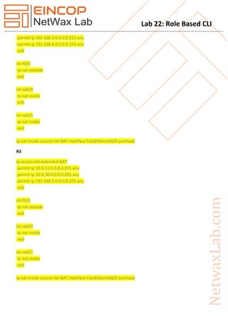 Lab 22: Role Based CLI
permit ip 192.168.3.0 0.0.0.255 any
permit ip 192.168.4.0 0.0.0.255 any
exit
int f0/0
ip nat outside
exit
int se0/0
ip nat inside
exit
int se0/1
ip nat inside
exit
ip nat inside source list NAT interface FastEthernet0/0 overload
R3
ip access-list extended NAT
permit ip 10.0.31.0 0.0.0.255 any
permit ip 10.0.30.0 0.0.0.255 any
permit ip 192.168.5.0 0.0.0.255 any
exit
int f0/0
ip nat outside
exit
int se0/0
ip nat inside
exit
int se0/1
ip nat inside
exit
ip nat inside source list NAT interface FastEthernet0/0 overload
 