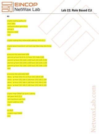 Lab 22: Role Based CLI
R3
crypto isakmp policy 10
encr 3des
authentication pre-share
group 2
lifetime 1800
exit
crypto isakmp key netwaxlab address 44.9.21.2
crypto ipsec transform-set tset esp-3des esp-sha-hmac
exit
ip access-list extended VPN
permit ip host 10.0.31.11 host 192.168.4.100
permit ip host 192.168.5.100 host 192.168.3.100
permit ip host 192.168.5.100 host 192.168.2.100
permit ip host 192.168.5.100 host 192.168.1.100
exit
ip access-list extended NAT
deny ip host 10.0.31.11 host 192.168.4.100
deny ip host 192.168.5.100 host 192.168.1.100
deny ip host 192.168.5.100 host 192.168.2.100
deny ip host 192.168.5.100 host 192.168.3.100
exit
crypto map CMAP 10 ipsec-isakmp
set peer 44.9.21.2
set transform-set tset
match address VPN
exit
int f0/0
crypto map CMAP
exit
 