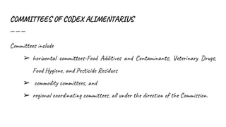 COMMITTEES OF CODEX ALIMENTARIUS
Committees include
➢ horizontal committees-Food Additives and Contaminants, Veterinary Drugs,
Food Hygiene, and Pesticide Residues
➢ commodity committees, and
➢ regional coordinating committees, all under the direction of the Commission.
 