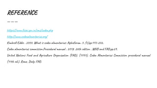 REFERENCE
https://www.fssai.gov.in/cms/codex.php
http://www.codexalimentarius.org/
Kimbrell Eddie . 2000. What is codex alimentarius: Agbioforum .3 (4).pp:197-202.
Codex alimentarius commission.Procedural manual . 2018 .26th edition . WHO and FAO.pp:29.
United Nations Food and Agriculture Organization (FAO). (1999). Codex Alimentarius Commission procedural manual
(11th ed.). Rome, Italy: FAO.
 
