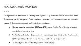 ORGANISATIONS INVOLVED
The Agreement on Application of Sanitary and Phytosanitary Measures (SPS)of the World Trade
Organization (WTO) recognizes Codex standards, guidelines and recommendations as reference
standards for international trade and trade dispute settlement.
● The two parent organizations (FAO and WHO) provide funding for a Secretariat and for
organizational support services
● The Food and Agriculture Organization is responsible for two-thirds of the funding, with
WHO responsible for the other one-third of funds for the Codex Commission.
● In recent years, contributions by FAO have exceeded 80%.
 