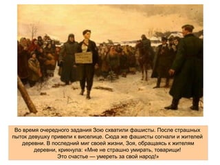 28 . .бойцов дивизии генерала И В Панфилова во главе с политруком
. . .В Г Клочковым совершили бессмертный подвиг
16 -ноября началось новое немецко
Во время очередного задания Зою схватили фашисты. После страшных
пыток девушку привели к виселице. Сюда же фашисты согнали и жителей
деревни. В последний миг своей жизни, Зоя, обращаясь к жителям
деревни, крикнула: «Мне не страшно умирать, товарищи!
Это счастье — умереть за свой народ!»
 