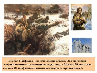 28 4-В тот день выдающийся подвиг совершили бойцов й роты
2- 1075-го батальона го стрелкового полка во главе с
,Клочковым которые занимали оборону в районе
разъезда Дубосеково вблизи
Генерал Панфилов - его имя овеяно славой. Это его бойцы
совершили подвиг, остановив на подступах к Москве 28 немецких
танков. 28 панфиловцев навеки останутся в сердцах людей.
 