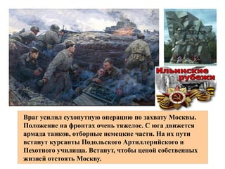 .Все жители поднялись на защиту родного города На высоких зданиях
.поставили зенитные орудия В часы воздушных налетов москвичи
.занимали на крышах домов боевые посты
Враг усилил сухопутную операцию по захвату Москвы.
Положение на фронтах очень тяжелое. С юга движется
армада танков, отборные немецкие части. На их пути
встанут курсанты Подольского Артиллерийского и
Пехотного училища. Встанут, чтобы ценой собственных
жизней отстоять Москву.
 