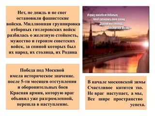 8 1965мая года
Москве было присвоено почетное
звание
« - »город герой
за огромный вклад трудящихся
Москвы
в дело обороны столицы и разгром
В начале московской зимы
Счастливое катится эхо.
Не враг наступает, а мы,
Все шире пространство
успеха.
Победа под Москвой
имела историческое значение.
после 5-ти месяцев отступления
и оборонительных боев
Красная армия, которую враг
объявил уже разгромленной,
перешла в наступление.
Нет, не дождь и не снег
остановили фашистские
войска. Миллионная группировка
отборных гитлеровских войск
разбилась о железную стойкость,
мужество и героизм советских
войск, за спиной которых был
их народ, их столица, их Родина.
 