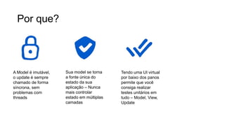 Por que?
A Model é imutável,
o update é sempre
chamado de forma
síncrona, sem
problemas com
threads
Sua model se torna
a fonte única do
estado da sua
aplicação – Nunca
mais controlar
estado em múltiplas
camadas
Tendo uma UI virtual
por baixo dos panos
permite que você
consiga realizar
testes unitários em
tudo – Model, View,
Update
Funções de View
podem rodar fora da
thread de UI se
necessário
 