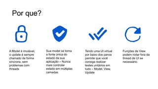 Por que?
A Model é imutável,
o update é sempre
chamado de forma
síncrona, sem
problemas com
threads
Sua model se torna
a fonte única do
estado da sua
aplicação – Nunca
mais controlar
estado em múltiplas
camadas
Tendo uma UI virtual
por baixo dos panos
permite que você
consiga realizar
testes unitários em
tudo – Model, View,
Update
Funções de View
podem rodar fora da
thread de UI se
necessário
 
