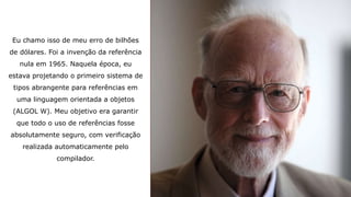 Eu chamo isso de meu erro de bilhões
de dólares. Foi a invenção da referência
nula em 1965. Naquela época, eu
estava projetando o primeiro sistema de
tipos abrangente para referências em
uma linguagem orientada a objetos
(ALGOL W). Meu objetivo era garantir
que todo o uso de referências fosse
absolutamente seguro, com verificação
realizada automaticamente pelo
compilador.
 