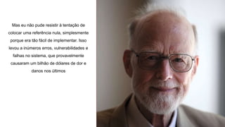 Mas eu não pude resistir à tentação de
colocar uma referência nula, simplesmente
porque era tão fácil de implementar. Isso
levou a inúmeros erros, vulnerabilidades e
falhas no sistema, que provavelmente
causaram um bilhão de dólares de dor e
danos nos últimos
 