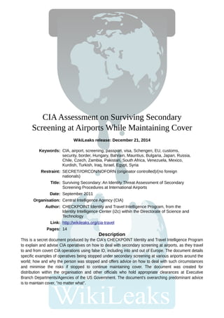CIAAssessment on Surviving Secondary
Screening at Airports While Maintaining Cover
WikiLeaks release: December 21, 2014
This is a secret document produced by the CIA's CHECKPOINT Identity and Travel Intelligence Program
to explain and advise CIA operatives on how to deal with secondary screening at airports, as they travel
to and from covert CIA operations using false ID, including into and out of Europe. The document details
specific examples of operatives being stopped under secondary screening at various ariports around the
world; how and why the person was stopped and offers advice on how to deal with such circumstances
and minimise the risks if stopped to continue maintaining cover. The document was created for
distribution within the organisation and other officials who hold appropriate clearances at Executive
Branch Departments/Agencies of the US Government. The document's overarching predominant advice
is to maintain cover, "no matter what".
Description
Keywords: CIA, airport, screening, passport, visa, Schengen, EU, customs,
security, border, Hungary, Bahrain, Mauritius, Bulgaria, Japan, Russia,
Chile, Czech, Zambia, Pakistan, South Africa, Venezuela, Mexico,
Kurdish, Turkish, Iraq, Israel, Egypt, Syria
Restraint: SECRET//ORCON/NOFORN (originator controlled)/(no foreign
nationals)
Title: Surviving Secondary: An Identity Threat Assessment of Secondary
Screening Procedures at International Airports
Date: September 2011
Organisation: Central Intelligence Agency (CIA)
Author: CHECKPOINT Identity and Travel Intelligence Program, from the
Identity Intelligence Center (i2c) within the Directorate of Science and
Technology
Link: http://wikileaks.org/cia-travel
Pages: 14
 