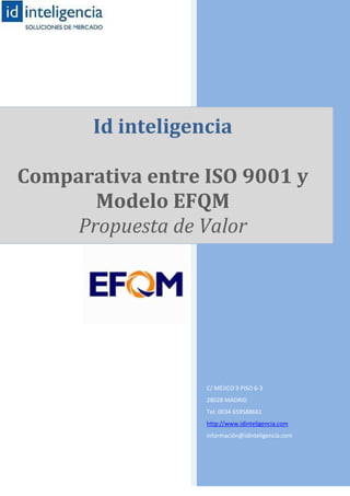 Id inteligencia

Comparativa entre ISO 9001 y
       Modelo EFQM
     Propuesta de Valor




                   C/ MÉJICO 9 PISO 6-3
                   28028 MADRID
                   Tel: 0034 659588661
                   http://www.idinteligencia.com
                   información@idinteligencia.com
 
