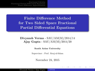 Fractional Calculus
Fractional Partial Diﬀerential Equations
Finite Diﬀerence Approximation
Finite Diﬀerence Method
for Two Sided Space Fractional
Partial Diﬀerential Equations
Divyansh Verma - SAU/AM(M)/2014/14
Ajay Gupta - SAU/AM(M)/2014/20
South Asian University
Supervisor : Prof. Siraj-ul-Islam
November 24, 2015
Divyansh Verma | Ajay Gupta FPDE
 